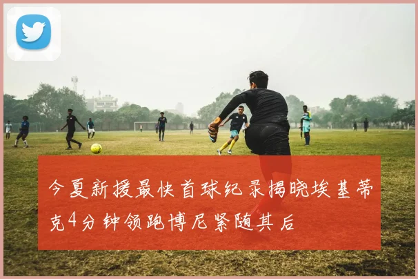 今夏新援最快首球纪录揭晓埃基蒂克4分钟领跑博尼紧随其后