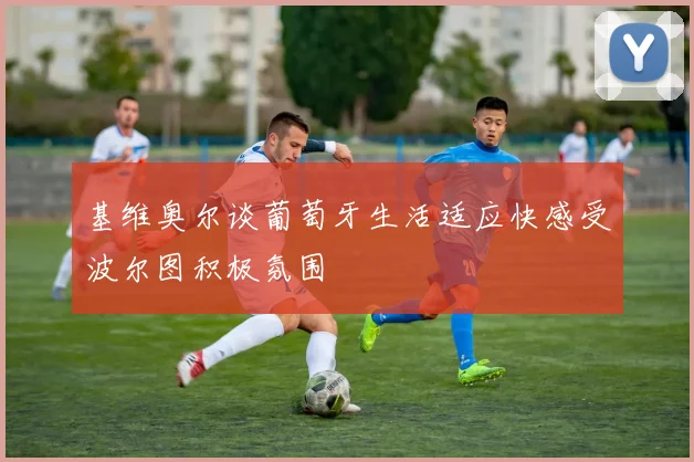 基维奥尔谈葡萄牙生活适应快感受波尔图积极氛围