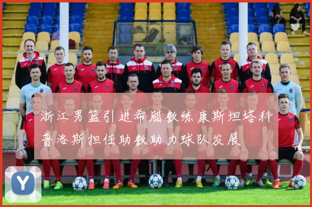 浙江男篮引进希腊教练康斯坦塔科普洛斯担任助教助力球队发展