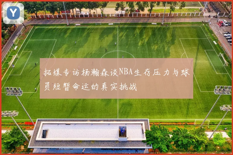 拓媒专访杨瀚森谈NBA生存压力与球员短暂命运的真实挑战