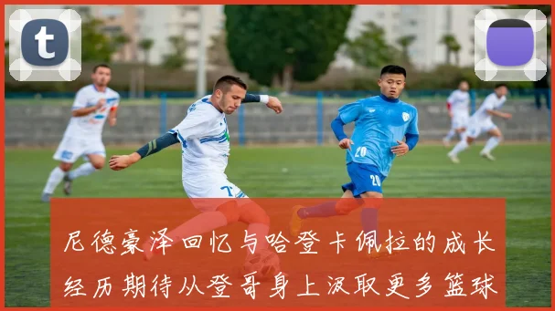 尼德豪泽回忆与哈登卡佩拉的成长经历期待从登哥身上汲取更多篮球智慧