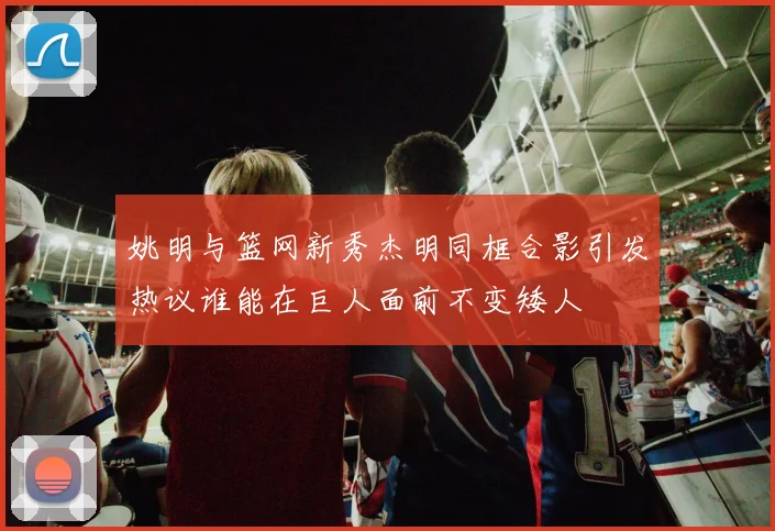 姚明与篮网新秀杰明同框合影引发热议谁能在巨人面前不变矮人