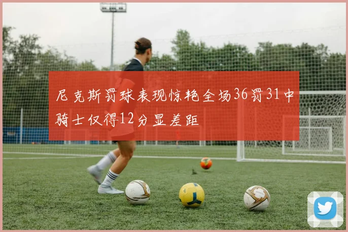 尼克斯罚球表现惊艳全场36罚31中骑士仅得12分显差距