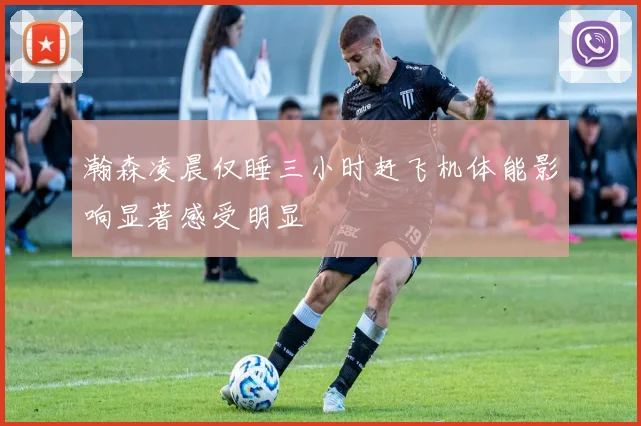 瀚森凌晨仅睡三小时赶飞机体能影响显著感受明显