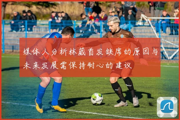 媒体人分析林葳首发缺席的原因与未来发展需保持耐心的建议