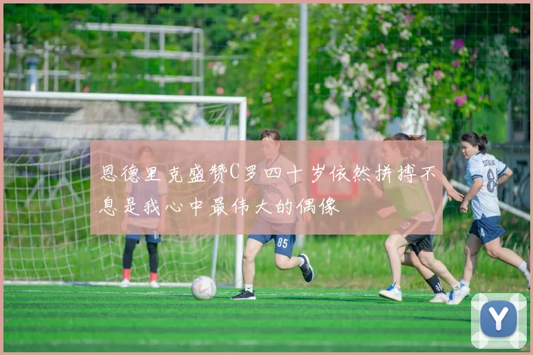 恩德里克盛赞C罗四十岁依然拼搏不息是我心中最伟大的偶像