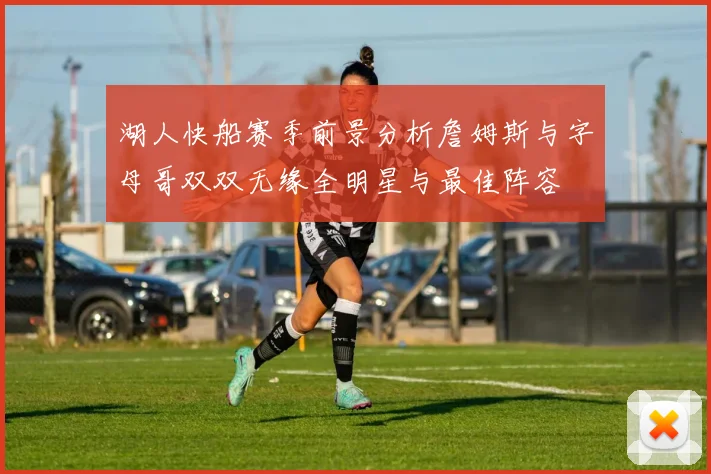 湖人快船赛季前景分析詹姆斯与字母哥双双无缘全明星与最佳阵容