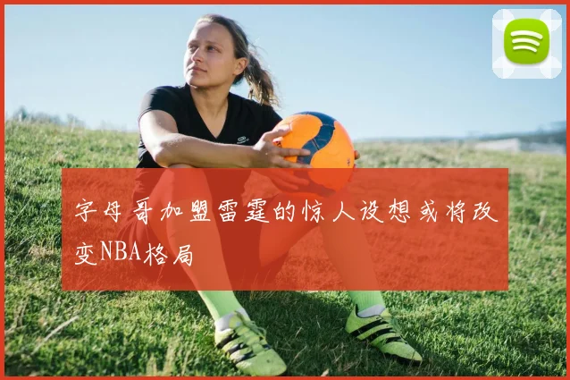 字母哥加盟雷霆的惊人设想或将改变NBA格局