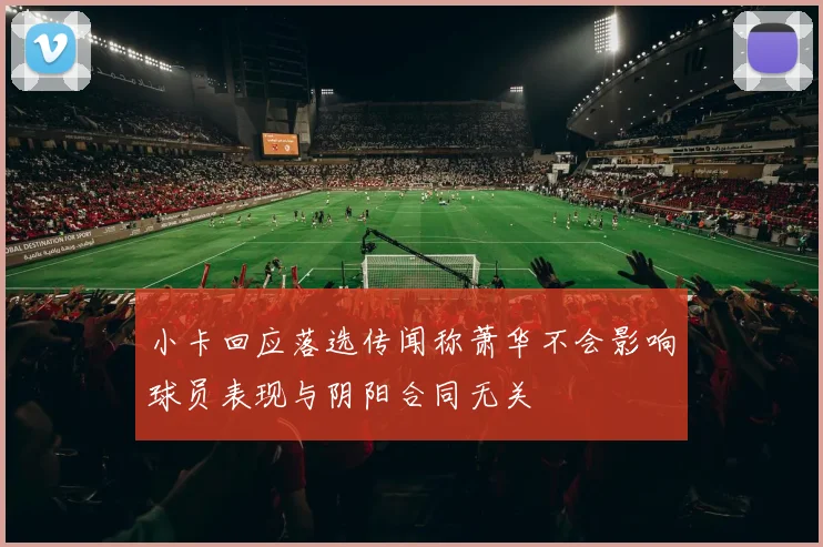 小卡回应落选传闻称萧华不会影响球员表现与阴阳合同无关