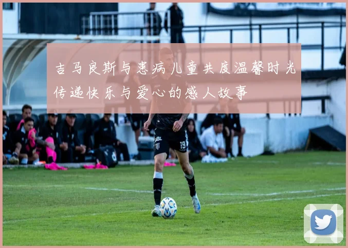 吉马良斯与患病儿童共度温馨时光传递快乐与爱心的感人故事