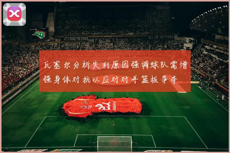 瓦塞尔分析失利原因强调球队需增强身体对抗以应对对手篮板争夺