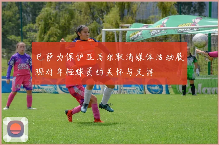 巴萨为保护亚马尔取消媒体活动展现对年轻球员的关怀与支持