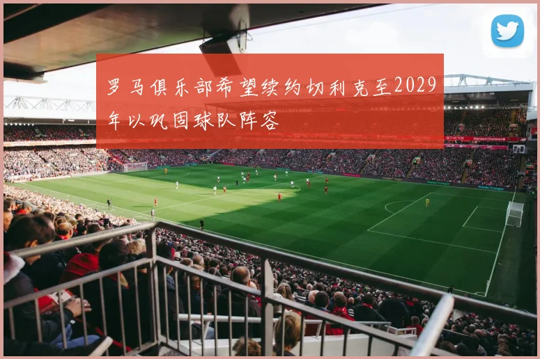 罗马俱乐部希望续约切利克至2029年以巩固球队阵容