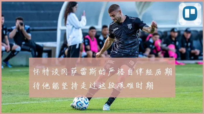 怀特谈冈萨雷斯的严格自律经历期待他能坚持走过这段艰难时期