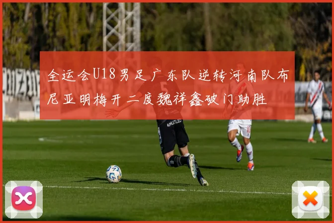 全运会U18男足广东队逆转河南队布尼亚明梅开二度魏祥鑫破门助胜
