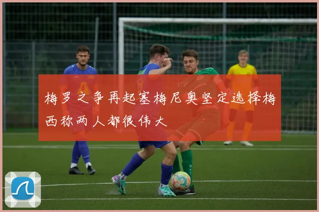 梅罗之争再起塞梅尼奥坚定选择梅西称两人都很伟大