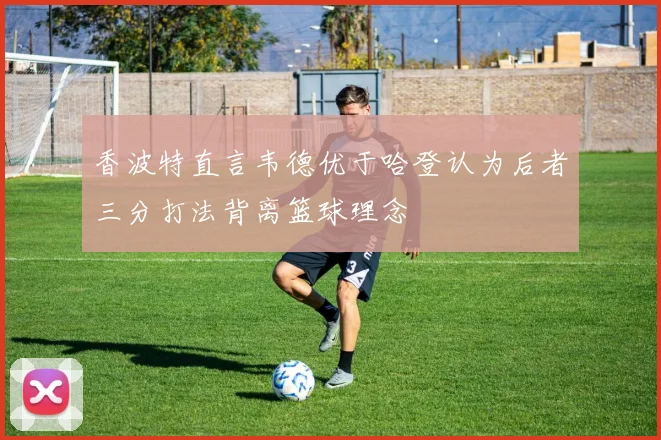 香波特直言韦德优于哈登认为后者三分打法背离篮球理念