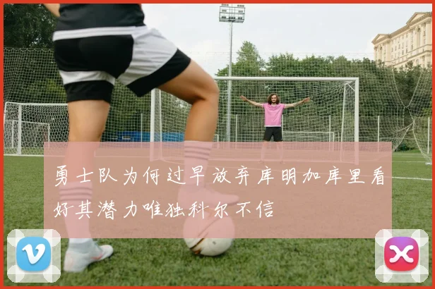 勇士队为何过早放弃库明加库里看好其潜力唯独科尔不信